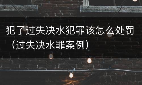 犯了过失决水犯罪该怎么处罚（过失决水罪案例）