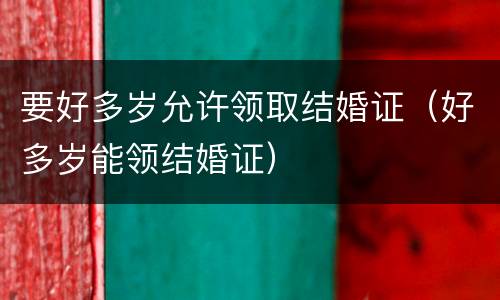 要好多岁允许领取结婚证（好多岁能领结婚证）