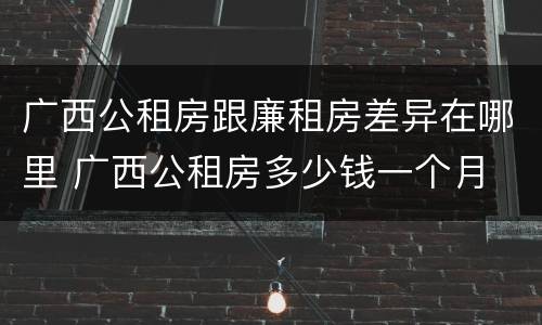 广西公租房跟廉租房差异在哪里 广西公租房多少钱一个月