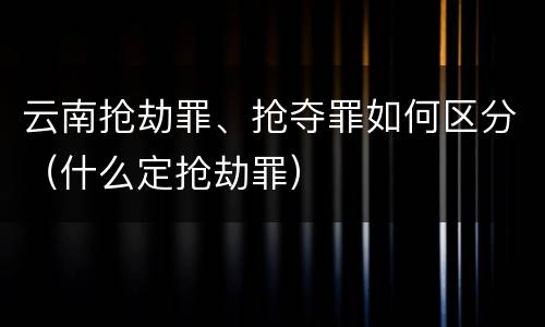云南抢劫罪、抢夺罪如何区分（什么定抢劫罪）