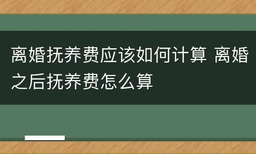 离婚抚养费应该如何计算 离婚之后抚养费怎么算