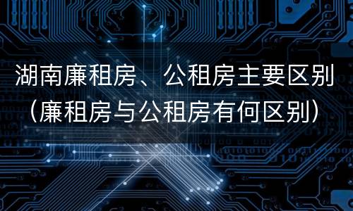 湖南廉租房、公租房主要区别（廉租房与公租房有何区别）