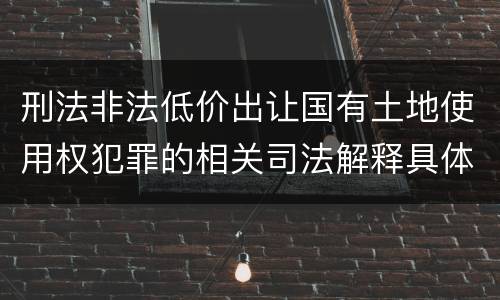 刑法非法低价出让国有土地使用权犯罪的相关司法解释具体有哪些重要内容