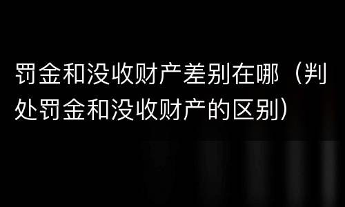 罚金和没收财产差别在哪（判处罚金和没收财产的区别）