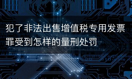 犯了非法出售增值税专用发票罪受到怎样的量刑处罚