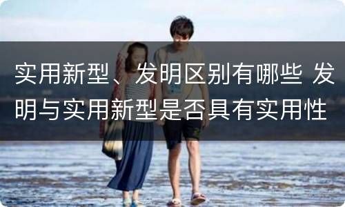 实用新型、发明区别有哪些 发明与实用新型是否具有实用性