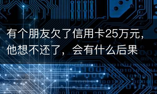 有个朋友欠了信用卡25万元，他想不还了，会有什么后果