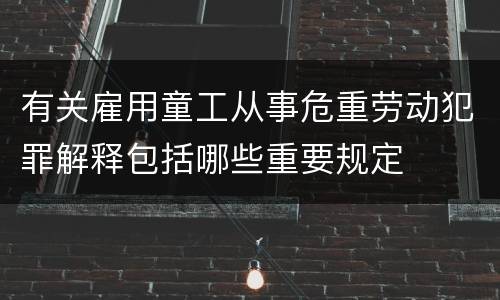 有关雇用童工从事危重劳动犯罪解释包括哪些重要规定