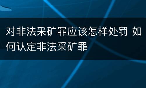 对非法采矿罪应该怎样处罚 如何认定非法采矿罪