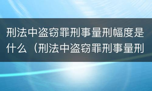 刑法中盗窃罪刑事量刑幅度是什么（刑法中盗窃罪刑事量刑幅度是什么概念）
