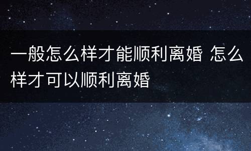 一般怎么样才能顺利离婚 怎么样才可以顺利离婚