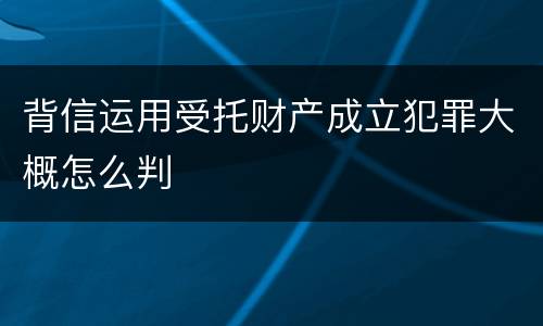 背信运用受托财产成立犯罪大概怎么判