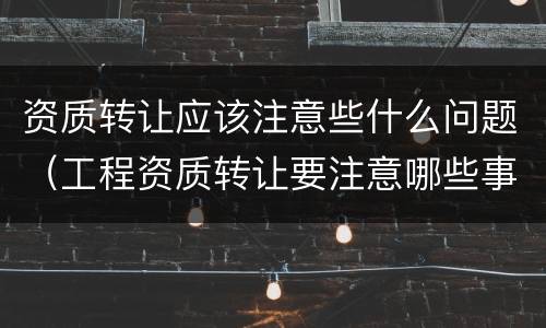 资质转让应该注意些什么问题（工程资质转让要注意哪些事项）