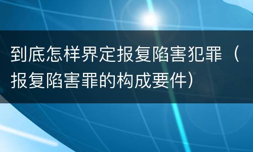 到底怎样界定报复陷害犯罪（报复陷害罪的构成要件）