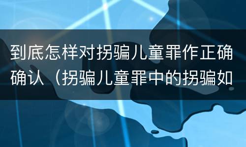 到底怎样对拐骗儿童罪作正确确认（拐骗儿童罪中的拐骗如何认定）