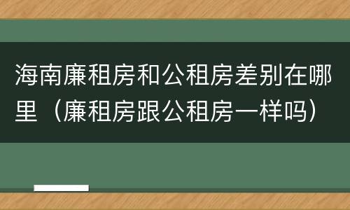 海南廉租房和公租房差别在哪里（廉租房跟公租房一样吗）