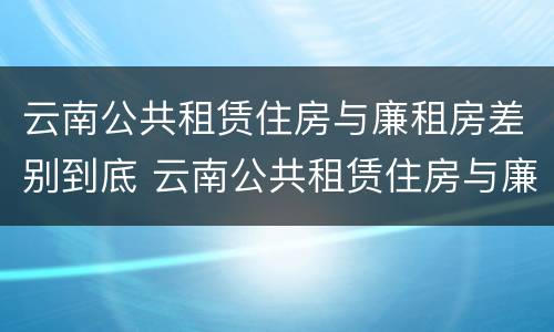 云南公共租赁住房与廉租房差别到底 云南公共租赁住房与廉租房差别到底多少