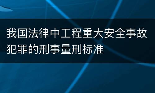 我国法律中工程重大安全事故犯罪的刑事量刑标准