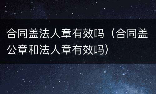 合同盖法人章有效吗（合同盖公章和法人章有效吗）