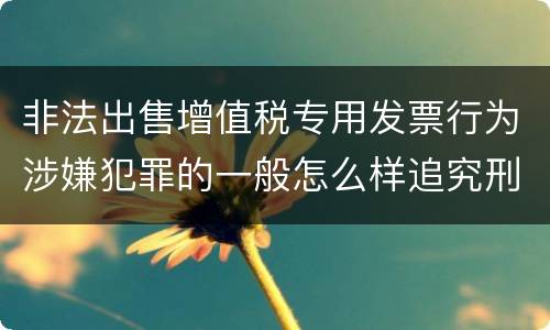 非法出售增值税专用发票行为涉嫌犯罪的一般怎么样追究刑事责任