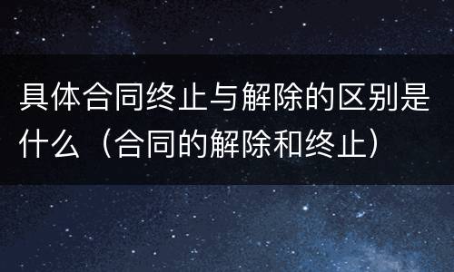 具体合同终止与解除的区别是什么（合同的解除和终止）