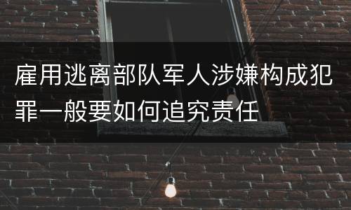 雇用逃离部队军人涉嫌构成犯罪一般要如何追究责任