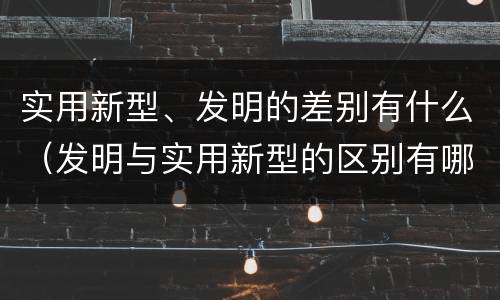 实用新型、发明的差别有什么（发明与实用新型的区别有哪些）
