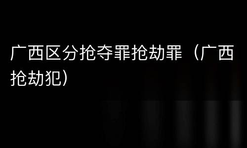 广西区分抢夺罪抢劫罪（广西抢劫犯）
