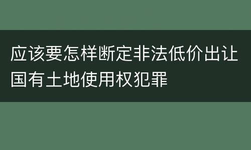 应该要怎样断定非法低价出让国有土地使用权犯罪