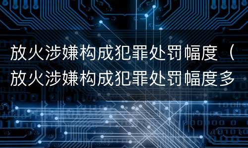 放火涉嫌构成犯罪处罚幅度（放火涉嫌构成犯罪处罚幅度多大）