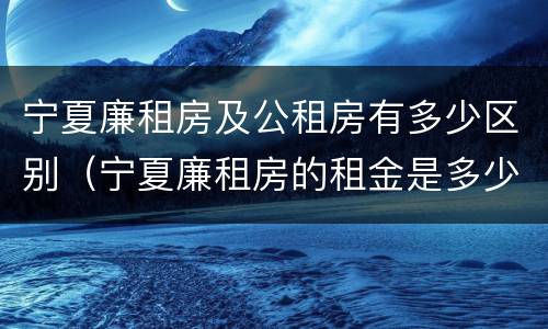 宁夏廉租房及公租房有多少区别（宁夏廉租房的租金是多少钱）