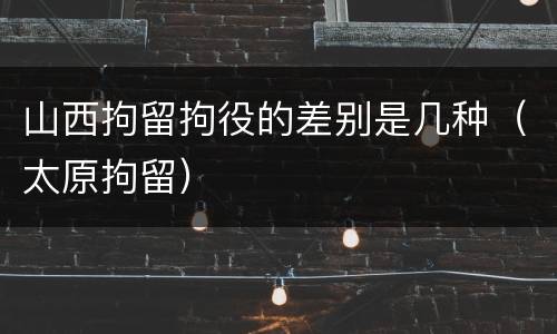 山西拘留拘役的差别是几种（太原拘留）