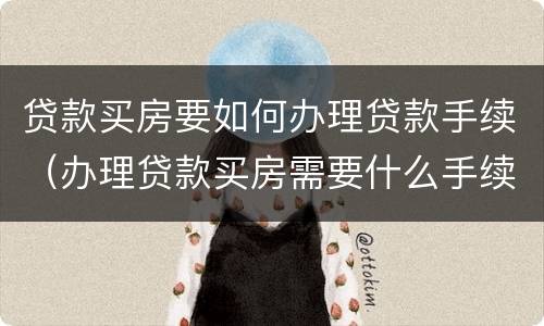 贷款买房要如何办理贷款手续（办理贷款买房需要什么手续）