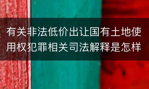 有关非法低价出让国有土地使用权犯罪相关司法解释是怎样的