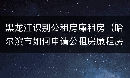 黑龙江识别公租房廉租房（哈尔滨市如何申请公租房廉租房）