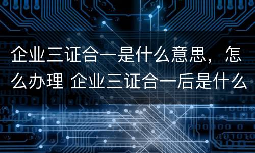 企业三证合一是什么意思，怎么办理 企业三证合一后是什么证