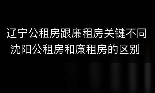 辽宁公租房跟廉租房关键不同 沈阳公租房和廉租房的区别