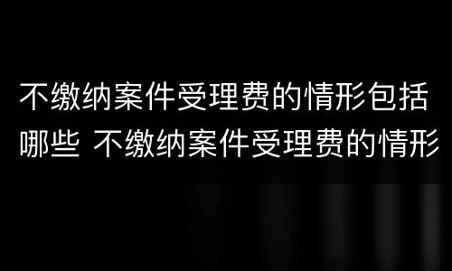 不缴纳案件受理费的情形包括哪些 不缴纳案件受理费的情形包括哪些呢