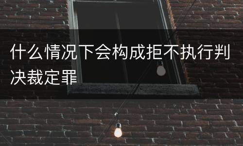 什么情况下会构成拒不执行判决裁定罪