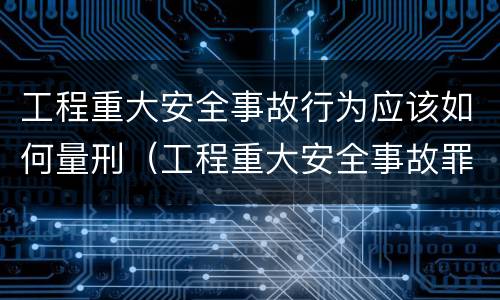 工程重大安全事故行为应该如何量刑（工程重大安全事故罪的量刑）