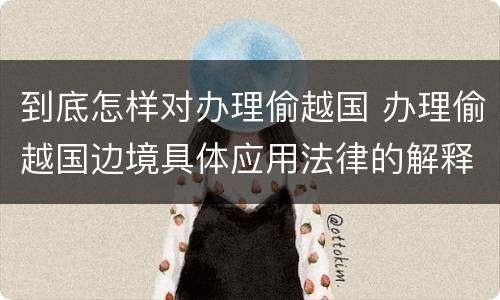 到底怎样对办理偷越国 办理偷越国边境具体应用法律的解释