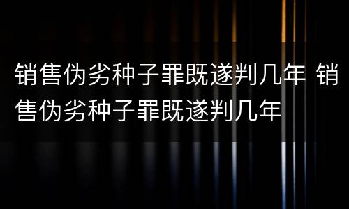销售伪劣种子罪既遂判几年 销售伪劣种子罪既遂判几年