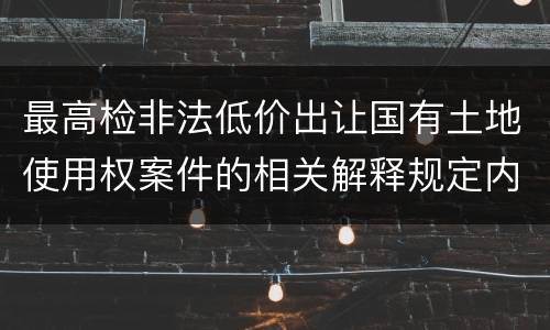 最高检非法低价出让国有土地使用权案件的相关解释规定内容是什么