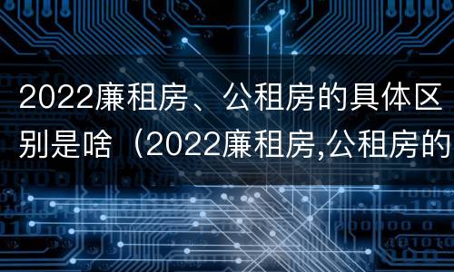 2022廉租房、公租房的具体区别是啥（2022廉租房,公租房的具体区别是啥呀）