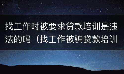 找工作时被要求贷款培训是违法的吗（找工作被骗贷款培训怎么办）