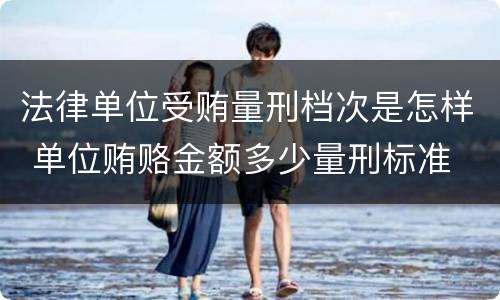 法律单位受贿量刑档次是怎样 单位贿赂金额多少量刑标准