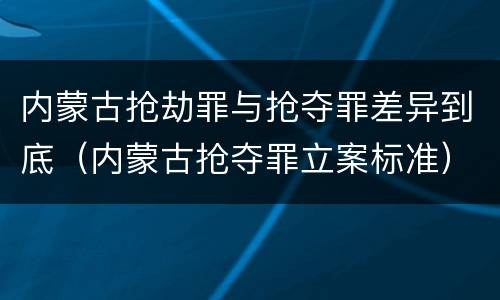 内蒙古抢劫罪与抢夺罪差异到底（内蒙古抢夺罪立案标准）