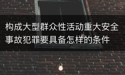 构成大型群众性活动重大安全事故犯罪要具备怎样的条件