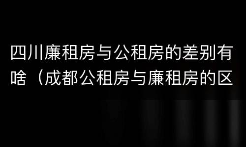 四川廉租房与公租房的差别有啥（成都公租房与廉租房的区别）