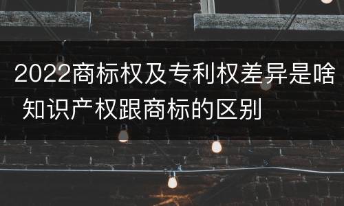 2022商标权及专利权差异是啥 知识产权跟商标的区别